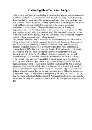 Gathering Blue Character Analysis
Take pride in your pain, her mother had always told her. You are stronger than those
who have none (22 23). Kira, the main character in Lois Lowry s book, Gathering
Blue, has always known pain (23). Her father had been killed by beasts before she
was born and she was born with a twisted leg that makes it terribly painful for her to
walk and labels her as a disabled person which is the same as useless and
unvaluable in her society (4). There is absolutely no question that she has
experienced pain (4). The only question is how much worse could get for her. What
else could go wrong? Well, as it turns out, a lot. When the book opens, Kira is left
without a mother due to sickness, with only one friend, Matt, an ordinary young boy
with an... Show more content on Helpwriting.net ...
The elements were used well in this story, but because the story was set in such a
different culture, it was hard to recognize those elements being used. For example,
one of the elements of fantasy is that there is a death involved or the storyline
includes a threat or danger, which are both true about this book. In the middle,
Annabella dies (133). Kira is very surprised at this death and wonders if it wasn t
an accident (141). This book also includes a threat or danger physically and
futuristically. Kira fears the alleged beasts that could physically hurt her and
towards the end, Kira fears her Jamison the power he has and what he is doing
with it which could harm her future (123). During the parts describing Kira s
weaving talent and how it just comes to her, the reader may wonder if that is just
her imagination, when it is really in her brain the whole time (45). This is another
important element used wisely for this story because the reader can understand Kira
s confusion at her weaving talent, the reader can understand why she doesn t even
believe it herself because they have a hard time believing it. Although, it really did
come to her magically, and the reader s skepticality mirrors Kira s own, in a way so
that the reader understands her feelings (29). Another element that was used greatly
throughout the story, was symbolism. For example, the Fen symbolized poverty, and
the
 