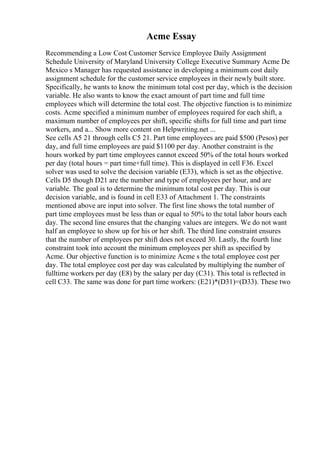 Acme Essay
Recommending a Low Cost Customer Service Employee Daily Assignment
Schedule University of Maryland University College Executive Summary Acme De
Mexico s Manager has requested assistance in developing a minimum cost daily
assignment schedule for the customer service employees in their newly built store.
Specifically, he wants to know the minimum total cost per day, which is the decision
variable. He also wants to know the exact amount of part time and full time
employees which will determine the total cost. The objective function is to minimize
costs. Acme specified a minimum number of employees required for each shift, a
maximum number of employees per shift, specific shifts for full time and part time
workers, and a... Show more content on Helpwriting.net ...
See cells A5 21 through cells C5 21. Part time employees are paid $500 (Pesos) per
day, and full time employees are paid $1100 per day. Another constraint is the
hours worked by part time employees cannot exceed 50% of the total hours worked
per day (total hours = part time+full time). This is displayed in cell F36. Excel
solver was used to solve the decision variable (E33), which is set as the objective.
Cells D5 though D21 are the number and type of employees per hour, and are
variable. The goal is to determine the minimum total cost per day. This is our
decision variable, and is found in cell E33 of Attachment 1. The constraints
mentioned above are input into solver. The first line shows the total number of
part time employees must be less than or equal to 50% to the total labor hours each
day. The second line ensures that the changing values are integers. We do not want
half an employee to show up for his or her shift. The third line constraint ensures
that the number of employees per shift does not exceed 30. Lastly, the fourth line
constraint took into account the minimum employees per shift as specified by
Acme. Our objective function is to minimize Acme s the total employee cost per
day. The total employee cost per day was calculated by multiplying the number of
fulltime workers per day (E8) by the salary per day (C31). This total is reflected in
cell C33. The same was done for part time workers: (E21)*(D31)=(D33). These two
 