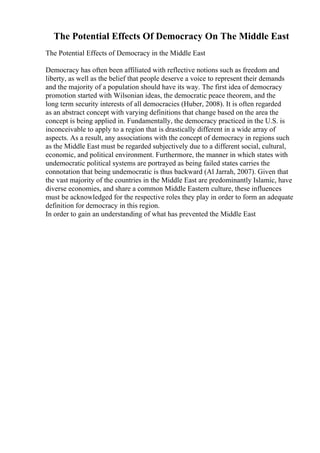 The Potential Effects Of Democracy On The Middle East
The Potential Effects of Democracy in the Middle East
Democracy has often been affiliated with reflective notions such as freedom and
liberty, as well as the belief that people deserve a voice to represent their demands
and the majority of a population should have its way. The first idea of democracy
promotion started with Wilsonian ideas, the democratic peace theorem, and the
long term security interests of all democracies (Huber, 2008). It is often regarded
as an abstract concept with varying definitions that change based on the area the
concept is being applied in. Fundamentally, the democracy practiced in the U.S. is
inconceivable to apply to a region that is drastically different in a wide array of
aspects. As a result, any associations with the concept of democracy in regions such
as the Middle East must be regarded subjectively due to a different social, cultural,
economic, and political environment. Furthermore, the manner in which states with
undemocratic political systems are portrayed as being failed states carries the
connotation that being undemocratic is thus backward (Al Jarrah, 2007). Given that
the vast majority of the countries in the Middle East are predominantly Islamic, have
diverse economies, and share a common Middle Eastern culture, these influences
must be acknowledged for the respective roles they play in order to form an adequate
definition for democracy in this region.
In order to gain an understanding of what has prevented the Middle East
 