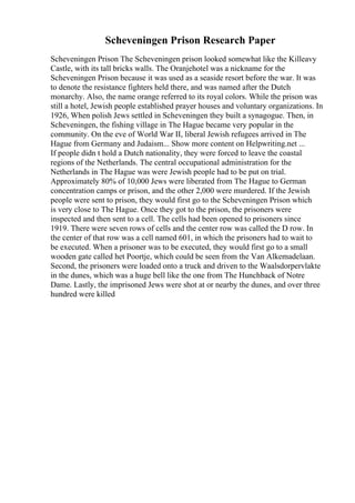Scheveningen Prison Research Paper
Scheveningen Prison The Scheveningen prison looked somewhat like the Killeavy
Castle, with its tall bricks walls. The Oranjehotel was a nickname for the
Scheveningen Prison because it was used as a seaside resort before the war. It was
to denote the resistance fighters held there, and was named after the Dutch
monarchy. Also, the name orange referred to its royal colors. While the prison was
still a hotel, Jewish people established prayer houses and voluntary organizations. In
1926, When polish Jews settled in Scheveningen they built a synagogue. Then, in
Scheveningen, the fishing village in The Hague became very popular in the
community. On the eve of World War II, liberal Jewish refugees arrived in The
Hague from Germany and Judaism... Show more content on Helpwriting.net ...
If people didn t hold a Dutch nationality, they were forced to leave the coastal
regions of the Netherlands. The central occupational administration for the
Netherlands in The Hague was were Jewish people had to be put on trial.
Approximately 80% of 10,000 Jews were liberated from The Hague to German
concentration camps or prison, and the other 2,000 were murdered. If the Jewish
people were sent to prison, they would first go to the Scheveningen Prison which
is very close to The Hague. Once they got to the prison, the prisoners were
inspected and then sent to a cell. The cells had been opened to prisoners since
1919. There were seven rows of cells and the center row was called the D row. In
the center of that row was a cell named 601, in which the prisoners had to wait to
be executed. When a prisoner was to be executed, they would first go to a small
wooden gate called het Poortje, which could be seen from the Van Alkemadelaan.
Second, the prisoners were loaded onto a truck and driven to the Waalsdorpervlakte
in the dunes, which was a huge bell like the one from The Hunchback of Notre
Dame. Lastly, the imprisoned Jews were shot at or nearby the dunes, and over three
hundred were killed
 