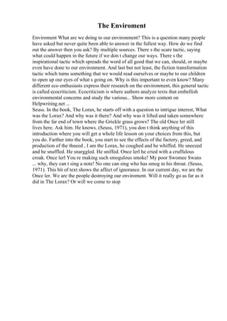 The Enviroment
Enviroment What are we doing to our environment? This is a question many people
have asked but never quite been able to answer in the fullest way. How do we find
out the answer then you ask? By multiple sources. There s the scare tactic, saying
what could happen in the future if we don t change our ways. There s the
inspirational tactic which spreads the word of all good that we can, should, or maybe
even have done to our environment. And last but not least, the fiction transformation
tactic which turns something that we would read ourselves or maybe to our children
to open up our eyes of what s going on. Why is this important to even know? Many
different eco enthusiasts express their research on the environment, this general tactic
is called ecocriticism. Ecocriticism is where authors analyze texts that embellish
environmental concerns and study the various... Show more content on
Helpwriting.net ...
Seuss. In the book, The Lorax, he starts off with a question to intrigue interest, What
was the Lorax? And why was it there? And why was it lifted and taken somewhere
from the far end of town where the Grickle grass grows? The old Once ler still
lives here. Ask him. He knows. (Seuss, 1971), you don t think anything of this
introduction where you will get a whole life lesson on your choices from this, but
you do. Farther into the book, you start to see the effects of the factory, greed, and
production of the thneed , I am the Lorax, he coughed and he whiffed. He sneezed
and he snuffled. He snarggled. He sniffed. Once lerl he cried with a cruffulous
croak. Once lerl You re making such smogulous smoke! My poor Swomee Swans
... why, they can t sing a note! No one can sing who has smog in his throat. (Seuss,
1971). This bit of text shows the affect of ignorance. In our current day, we are the
Once ler. We are the people destroying our enviroment. Will it really go as far as it
did in The Lorax? Or will we come to stop
 