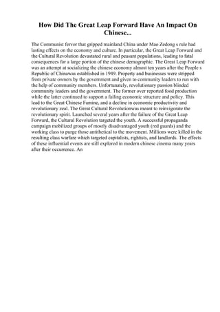 How Did The Great Leap Forward Have An Impact On
Chinese...
The Communist fervor that gripped mainland China under Mao Zedong s rule had
lasting effects on the economy and culture. In particular, the Great Leap Forward and
the Cultural Revolution devastated rural and peasant populations, leading to fatal
consequences for a large portion of the chinese demographic. The Great Leap Forward
was an attempt at socializing the chinese economy almost ten years after the People s
Republic of Chinawas established in 1949. Property and businesses were stripped
from private owners by the government and given to community leaders to run with
the help of community members. Unfortunately, revolutionary passion blinded
community leaders and the government. The former over reported food production
while the latter continued to support a failing economic structure and policy. This
lead to the Great Chinese Famine, and a decline in economic productivity and
revolutionary zeal. The Great Cultural Revolutionwas meant to reinvigorate the
revolutionary spirit. Launched several years after the failure of the Great Leap
Forward, the Cultural Revolution targeted the youth. A successful propaganda
campaign mobilized groups of mostly disadvantaged youth (red guards) and the
working class to purge those antithetical to the movement. Millions were killed in the
resulting class warfare which targeted capitalists, rightists, and landlords. The effects
of these influential events are still explored in modern chinese cinema many years
after their occurrence. An
 