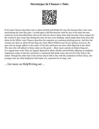 Stereotypes In Chaucer s Tales
In his tales Chaucer describes men as idiots,foolish,and blindly.He says this because that s how men
acted during his time like jerks .I would agree with him because what he says in his tales the men
sound just as he described them.Also in his tales his shows many times that men don t have respect for
the women.It also seems like during this time all men were drinking ,which made them look more like
idiots.In the Miller s tale Chaucer describes the carpenter as a jealousy,drinking person. And how the
women saw them as idiots.On her blog site Anne Marie Wilborn says In my opinion, however, the
men who no longer adhere to the codes of chivalry and honor are most often depicted as the idiots.
The men who still adhere to those codes are the good ... Show more content on Helpwriting.net ...
It is argued men in the Tales are largely depicted as idiots, blindly and foolishly adhering to outdated,
impractical codes of chivalry and honor; a statement that holds some, but not all of the truth in the
matter. Though the older men in the stories tend to fall in line with the contention of their idiocy, the
younger ones are often displayed with rapier wit, a passion for revenge, and
... Get more on HelpWriting.net ...
 