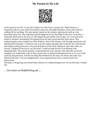 My Passion In My Life
At this point in my life, it is my job to figure out what I have a passion for. While doing so, I
frequently reflect on one of the most famous quotes by Alexander Hamilton, Those who stand for
nothing fall for anything. This past spring I gazed out the window admiring the earth as it sat
peacefully below me. This inspiring moment happened on my first flight to San Jose, Costa Rica. I
frequently think back to this trip, as it developed the personality I have today. As we arrived at the
airport in Atlanta I immediately felt agitated from the large crowd and their loud voices. This
perplexing place came straight out of the children s shows The Jetsons, with the high speed trains and
dazzling advertisements. I could not wait to see the tropical paradise that waited for me, with toucans
and monkeys going from tree to tree and all kinds of exotic birds chirping at each other. Once we
arrived, I stepped off the bus to our first hotel. I could not help but feel overwhelmed with
disappointment. The tropical paradise I expected did not exist. Instead, with sidewalks so heavily
damaged you could barely walk on them, power lines so packed and hanging down so low you could
reach up and grab them. And the one thing that bothered me the most, the streets and yards were
littered with trash. I was not unappreciative, I just expected more from a country known for
preservation.
This place is disgusting, my friend Emily stated as we walked through town. On my third day, I finally
felt
... Get more on HelpWriting.net ...
 