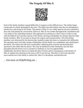 The Tragedy Of Miss X
Each of the family members reacted differently in response to this difficult news. The mother began
crying and was clearly distraught by the news. The father also had solitary tears but was attempting to
remain stoic and strong for his family. The partner of Miss X was visibly upset by the news and had to
leave the room during the conversation. However, Miss X was somber throughout the consultation and
very matter of fact regarding treatment. She appeared to be putting on a brave front in order to cope
with the difficult news and the reaction of her family, showing considerably less distress than her other
family members. Miss X was keen to discuss the surgery and its practicalities. All of the family
members were distressed by the decision they needed to make but chose to externalise this differently.
The specialist nurse who had a unique relationship with the family was sympathetic and comforting to
the family. The family also felt more comfortable verbalising their concerns and directing their
questions to her rather than the doctor. This may be attributed to their familiarity, but also their
perception that the doctor was in a position of authority or was less approachable.
Additionally, the doctor did not re explain the plan of action and its consequences to the partner of
Miss X, despite him returning to the room as Dr X was leaving. Therefore, it left to the specialist
nurse and the rest of the family to inform him. Miss X is the patient, and therefore the
... Get more on HelpWriting.net ...
 