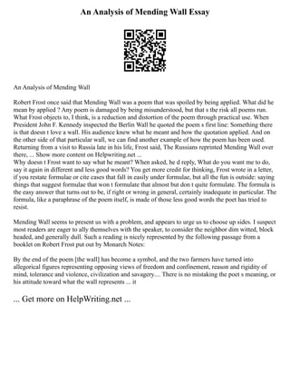 An Analysis of Mending Wall Essay
An Analysis of Mending Wall
Robert Frost once said that Mending Wall was a poem that was spoiled by being applied. What did he
mean by applied ? Any poem is damaged by being misunderstood, but that s the risk all poems run.
What Frost objects to, I think, is a reduction and distortion of the poem through practical use. When
President John F. Kennedy inspected the Berlin Wall he quoted the poem s first line: Something there
is that doesn t love a wall. His audience knew what he meant and how the quotation applied. And on
the other side of that particular wall, we can find another example of how the poem has been used.
Returning from a visit to Russia late in his life, Frost said, The Russians reprinted Mending Wall over
there, ... Show more content on Helpwriting.net ...
Why doesn t Frost want to say what he meant? When asked, he d reply, What do you want me to do,
say it again in different and less good words? You get more credit for thinking, Frost wrote in a letter,
if you restate formulae or cite cases that fall in easily under formulae, but all the fun is outside: saying
things that suggest formulae that won t formulate that almost but don t quite formulate. The formula is
the easy answer that turns out to be, if right or wrong in general, certainly inadequate in particular. The
formula, like a paraphrase of the poem itself, is made of those less good words the poet has tried to
resist.
Mending Wall seems to present us with a problem, and appears to urge us to choose up sides. I suspect
most readers are eager to ally themselves with the speaker, to consider the neighbor dim witted, block
headed, and generally dull. Such a reading is nicely represented by the following passage from a
booklet on Robert Frost put out by Monarch Notes:
By the end of the poem [the wall] has become a symbol, and the two farmers have turned into
allegorical figures representing opposing views of freedom and confinement, reason and rigidity of
mind, tolerance and violence, civilization and savagery.... There is no mistaking the poet s meaning, or
his attitude toward what the wall represents ... it
... Get more on HelpWriting.net ...
 
