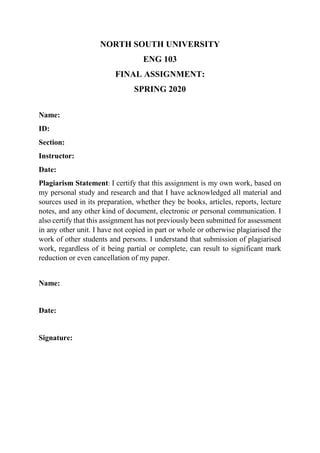NORTH SOUTH UNIVERSITY
ENG 103
FINAL ASSIGNMENT:
SPRING 2020
Name:
ID:
Section:
Instructor:
Date:
Plagiarism Statement: I certify that this assignment is my own work, based on
my personal study and research and that I have acknowledged all material and
sources used in its preparation, whether they be books, articles, reports, lecture
notes, and any other kind of document, electronic or personal communication. I
also certify that this assignment has not previously been submitted for assessment
in any other unit. I have not copied in part or whole or otherwise plagiarised the
work of other students and persons. I understand that submission of plagiarised
work, regardless of it being partial or complete, can result to significant mark
reduction or even cancellation of my paper.
Name:
Date:
Signature:
 