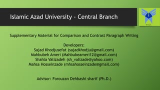 Islamic Azad University - Central Branch
Supplementary Material for Comparison and Contrast Paragraph Writing
Developers:
Sajad Khodjusefat (sajadkhodju@gmail.com)
Mahbubeh Ameri (Mahbubeameri12@gmail.com)
Shahla Valizadeh (sh_valizade@yahoo.com)
Mahsa Hosseinzade (mhsahosseinzade@gmail.com)
Advisor: Forouzan Dehbashi sharif (Ph.D.)
 