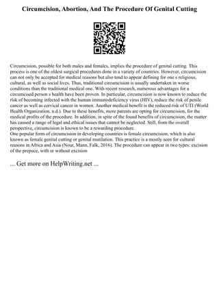 Circumcision, Abortion, And The Procedure Of Genital Cutting
Circumcision, possible for both males and females, implies the procedure of genital cutting. This
process is one of the oldest surgical procedures done in a variety of countries. However, circumcision
can not only be accepted for medical reasons but also tend to appear defining for one s religious,
cultural, as well as social lives. Thus, traditional circumcision is usually undertaken in worse
conditions than the traditional medical one. With recent research, numerous advantages for a
circumcised person s health have been proven. In particular, circumcision is now known to reduce the
risk of becoming infected with the human immunodeficiency virus (HIV), reduce the risk of penile
cancer as well as cervical cancer in women. Another medical benefit is the reduced risk of UTI (World
Health Organization, n.d.). Due to these benefits, more parents are opting for circumcision, for the
medical profits of the procedure. In addition, in spite of the found benefits of circumcision, the matter
has caused a range of legal and ethical issues that cannot be neglected. Still, from the overall
perspective, circumcision is known to be a rewarding procedure.
One popular form of circumcision in developing countries is female circumcision, which is also
known as female genital cutting or genital mutilation. This practice is a mostly seen for cultural
reasons in Africa and Asia (Nour, Mann, Falk, 2016). The procedure can appear in two types: excision
of the prepuce, with or without excision
... Get more on HelpWriting.net ...
 