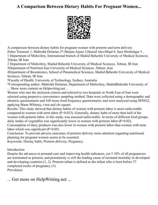 A Comparison Between Dietary Habits For Pregnant Women...
A comparison between dietary habits for pregnant women with preterm and term delivery
Zohre Teimouri 1, Mahrokh Dolatian 2*,Marjan Ajami 3,Hamid AlaviMajd 4, Sara Shishehgar 5 ,
1 Department of Midwifery, International branch of Shahid Beheshti University of Medical Sciences,
Tehran, IR Iran
2 Department of Midwifery, Shahid Beheshti University of Medical Sciences, Tehran, IR Iran
3Department of Nutrition Iran University of Medical Sciences ,Tehran ,Iran
4Department of Biostatistics, School of Paramedical Sciences, Shahid Beheshti University of Medical
Sciences, Tehran, IR Iran
5Faculty of Health, University of Technology, Sydney, Australia
*Corresponding author: Mahrokh Dolatian, Department of Midwifery, ShahidBeheshti University of
... Show more content on Helpwriting.net ...
Women who met the inclusion criteria and referred to two hospitals in North East of Iran were
selected using purposive convenience sampling method. Data were collected using a demographic and
obstetric questionnaire and 168 items food frequency questionnaire, and were analyzed using SPSS22,
applying Mann Whitney, t test and chi square.
Results: This study showed that dietary habits of women with preterm labor is more unfavorable
compared to women with term labor (P=0.023). Generally, dietary habit of more than half of the
women with preterm labor, in this study, was assessed unfavorable. In terms of different food groups,
daily intake of vegetables was significantly lower in women with preterm labor (P=0.02).
Consumption of dairy products was also lower in women with preterm labor than women with term
labor which was significant (P=0.05).
Conclusion: To prevent adverse outcomes of preterm delivery more attention regarding nutritional
planning for pregnant women seems to be essential.
Keywords: Dietary habit, Preterm delivery, Pregnancy.
Introduction
Despite the advances in prenatal care and improving health indicators, yet 5 10% of all pregnancies
are terminated as preterm, and prematurity is still the leading cause of neonatal mortality in developed
and developing countries (1, 2). Preterm infant is defined as the infant who is born before 37
completed weeks of pregnancy (3).
Prevalence
... Get more on HelpWriting.net ...
 