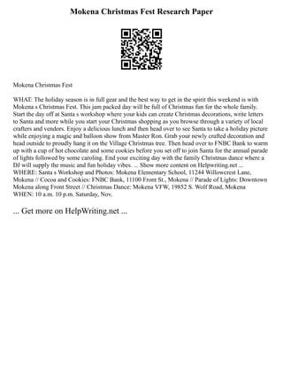 Mokena Christmas Fest Research Paper
Mokena Christmas Fest
WHAT: The holiday season is in full gear and the best way to get in the spirit this weekend is with
Mokena s Christmas Fest. This jam packed day will be full of Christmas fun for the whole family.
Start the day off at Santa s workshop where your kids can create Christmas decorations, write letters
to Santa and more while you start your Christmas shopping as you browse through a variety of local
crafters and vendors. Enjoy a delicious lunch and then head over to see Santa to take a holiday picture
while enjoying a magic and balloon show from Master Ron. Grab your newly crafted decoration and
head outside to proudly hang it on the Village Christmas tree. Then head over to FNBC Bank to warm
up with a cup of hot chocolate and some cookies before you set off to join Santa for the annual parade
of lights followed by some caroling. End your exciting day with the family Christmas dance where a
DJ will supply the music and fun holiday vibes. ... Show more content on Helpwriting.net ...
WHERE: Santa s Workshop and Photos: Mokena Elementary School, 11244 Willowcrest Lane,
Mokena // Cocoa and Cookies: FNBC Bank, 11100 Front St., Mokena // Parade of Lights: Downtown
Mokena along Front Street // Christmas Dance: Mokena VFW, 19852 S. Wolf Road, Mokena
WHEN: 10 a.m. 10 p.m. Saturday, Nov.
... Get more on HelpWriting.net ...
 