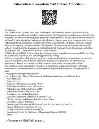 Introduction. In Accordance With Hr.Com, At Its Most...
Introduction
In accordance with HR.com, at its most fundamental, arbitration is a method of dispute solution;
arbitrations are confidential, jurisdictive determination of a disagreement, conducted an impartial third
individual. An arbitration hearing might necessitate the utilization of an individual arbitrator otherwise
a tribunal. A tribunal entails of any quantity of arbitrators; though, some legal systems require on an
odd numeral for understandable rationales of wanting to circumvent a stalemate. Although, one and
three are the majority communal number of arbitrators. The disagreeing participants surrender their
authority to determine the disagreement to the arbitrator(s). Furthermore, arbitrations are a substitute
for litigation, and ... Show more content on Helpwriting.net ...
3. At the demand of both groups, where the parties are unable to decide on a communal selection from
the register, the association will submit supplementary listings.
4. Whereas, regardless of all attempts to arrive at a communal selection, the participants are inept to
agree on an arbitrator, the American Arbitration Association will construct an administrative
appointment; though, at no instance will the cross out names from either party be utilized.
This arbitrator would be compulsory to adhere to the contract linguistic despite any individual
sentiments as to the sensibleness of the arrangement linguistic if the intention of the provisions is
clear.
Listing agencies that provide arbitrators
In accordance with HG.org Arbitration and Mediation Associations in the United State:
 ADA Mediation
 Adrworld.com
 American Arbitration Association (AAA)
 Arbitration Mediation Center of Kentucky
 Arbitration and Mediation Center (AMC)
 Arbitration Center of Mexico (CAM)
 Association for Conflict Resolution
 Canadian Commercial Arbitration Center (CCAC)
 Chicago International Dispute Resolution Association
 Colorado Mediators Arbitrators
 Commercial Arbitration and Mediation Centre for the Americas (CAMCA)
 Federal Mediation Conciliation Service
 Global Arbitration Mediation Association
 International Centre for Settlement of Investment Disputes (ICSID)
 Rules
... Get more on HelpWriting.net ...
 