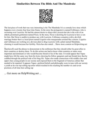 Similarities Between The Bible And The Mandrake
The last piece of work that was very interesting is the The Mandrake It is a comedy love story which
happens over a twenty four hour time frame. In the story the protagonist is named Callimaco, who is
swooning over Lucrezia. He had the utmost desire to sleep with Lucrezia but she is the wife of an
elderly prominent gentlemen named Nicia. In the story, Nicia is desriring for Lucrezia to have a son
for him. But Nicia is unable to produce any with Lucrezia. Callimaco conspires with a devilish
marriage broker that is a local priest named Liquirio who masquerades around like a doctor. Liquirio
and Callimaco are working on a devious plan to drug Lucrezio with a plant named Mandrake,
claiming it would increase her fertility. Nicia has also stated ... Show more content on Helpwriting.net
...
Machiavelli used the phrase to demonstrate to the noblemen that they should either be great allies to
their countries or destroy them. To do this action one had to know what countries or states were
important and dominant or who would become friend or foe of the state. It would appear that Tupac
might have felt the same way from his lyrics showing his fellow gangsters and rap friends how that he
cuddled through the political side of his thug life. Tupac also made connections with middle class and
upper class young people in our society and exposed them to the fragment of America culture that
needed to be repaired. It appears Tupac s political beliefs and philosophy were in tune with our society
s youth as he was top selling rap artist which resulted in his reaching the number six and seven
positions of all time best selling rap
... Get more on HelpWriting.net ...
 