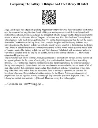 Comparing The Lottery In Babylon And The Library Of Babel
Jorge Luis Borges was a Spanish speaking Argentinian writer who wrote many influential short stories
over the course of his long life time. Much of Borge s writings are works of fictions that deal with
philosophies, religion, libraries, and even the concept of infinity. Borges would often publish multiple
stories at a time in collections. One of Borges s collections was titled The Garden of Forking Paths,
which features eight short stories, published in 1941 in the Argentinian journal Sur. Two of the stories
featured in The Garden of Forking Paths, The Lottery in Babylon and The Library in Babel very
interesting to me. The Lottery in Babylon tells of a country where your life is dependent on the lottery.
The Library in Babel is the story of a library that contains infinite rooms and all possible books. Both
of Borges s stories The Lottery in Babylon and The Library of Babel deal with a metaphorical world
view that is different from the one we are used to, however The Library of Babel is ... Show more
content on Helpwriting.net ...
The universe (which others call the Library) is composed of an indefinite, perhaps infinite number of
hexagonal galleries. In the center of each gallery is a ventilation shaft, bounded by a low railing
(Borges, 112). The fact that frightens me the most is that people seem to use the term universe and
library interchangeably. People in this universe have become so determined to have a record of all of
man s knowledge, that civilization has dwindled down to almost nothing. The narrator of this story
only talks about men, and as there are no women, there is no way to reproduce, or continue the
livelihood of anyone. Borges talked about two axioms for the library. Axioms are statements or
propositions that are regarded as true, even though they cannot be proven or disproven. First: The
Library has existed ab æternitate. [...] Second: There are twenty five orthographic
... Get more on HelpWriting.net ...
 