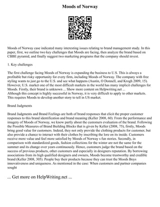 Moods of Norway
Moods of Norway case indicated many interesting issues relating to brand management study. In this
paper, first, we outline two key challenges that Moods are facing, then analyze the brand based on
CBBE pyramid, and finally suggest two marketing programs that the company should invest.
1. Key challenges
The first challenge facing Moods of Norway is expanding the business to U.S. This is always a
profitable but risky opportunity for every firm, including Moods of Norway. The company with free
styling wants to just go to the U.S. and see what happens (Austin, O Donnell, and Krogh 2009, 15).
However, U.S. market one of the most difficult markets in the world has many implicit challenges for
Moods. Firstly, their brand is unknown ... Show more content on Helpwriting.net ...
Although this concept is highly successful in Norway, it is very difficult to apply to other markets.
This requires Moods to develop another story to tell in US market.
Brand Judgments
Brand Judgments and Brand Feelings are both of brand responses that elicit the proper customer
responses to this brand identification and brand meaning (Keller 2008, 60). From the performance and
imagery of Moods of Norway, we know partly about the customers evaluation of the brand. Following
the Possible Measures of Brand Building Blocks that is given by Keller (2008, 75), firstly, Moods
bring good value for customers. Indeed, they not only provide the clothing products for customer, but
also provide a chance to interact with their clothes by inscribing the lore on its inside. Customers
receive more value and feel more satisfied by Moods of Norway s fun stories. Secondly, in
comparison with standardized goods, fashion collections for the winter are not the same for the
summer and its change over years continuously. Hence, customers judge the brand based on the
success of previous products, other customers and especially in designers reputation. By borrowing
associations from its high qualified designers and owners, Moods become trustworthy and credible
brand (Keller 2008, 305). People buy their products because they can trust the Moods Boys
innovativeness and uniqueness. As mentioned in the case: When customers and partner companies
sought
... Get more on HelpWriting.net ...
 
