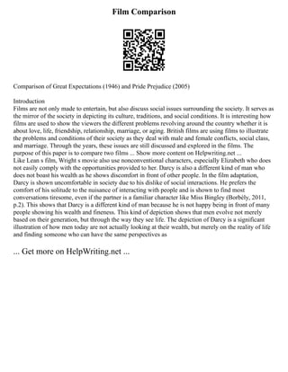 Film Comparison
Comparison of Great Expectations (1946) and Pride Prejudice (2005)
Introduction
Films are not only made to entertain, but also discuss social issues surrounding the society. It serves as
the mirror of the society in depicting its culture, traditions, and social conditions. It is interesting how
films are used to show the viewers the different problems revolving around the country whether it is
about love, life, friendship, relationship, marriage, or aging. British films are using films to illustrate
the problems and conditions of their society as they deal with male and female conflicts, social class,
and marriage. Through the years, these issues are still discussed and explored in the films. The
purpose of this paper is to compare two films ... Show more content on Helpwriting.net ...
Like Lean s film, Wright s movie also use nonconventional characters, especially Elizabeth who does
not easily comply with the opportunities provided to her. Darcy is also a different kind of man who
does not boast his wealth as he shows discomfort in front of other people. In the film adaptation,
Darcy is shown uncomfortable in society due to his dislike of social interactions. He prefers the
comfort of his solitude to the nuisance of interacting with people and is shown to find most
conversations tiresome, even if the partner is a familiar character like Miss Bingley (Borbély, 2011,
p.2). This shows that Darcy is a different kind of man because he is not happy being in front of many
people showing his wealth and fineness. This kind of depiction shows that men evolve not merely
based on their generation, but through the way they see life. The depiction of Darcy is a significant
illustration of how men today are not actually looking at their wealth, but merely on the reality of life
and finding someone who can have the same perspectives as
... Get more on HelpWriting.net ...
 