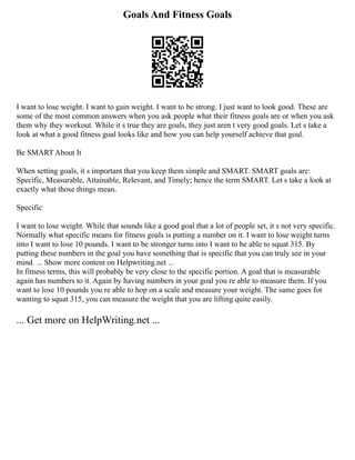 Goals And Fitness Goals
I want to lose weight. I want to gain weight. I want to be strong. I just want to look good. These are
some of the most common answers when you ask people what their fitness goals are or when you ask
them why they workout. While it s true they are goals, they just aren t very good goals. Let s take a
look at what a good fitness goal looks like and how you can help yourself achieve that goal.
Be SMART About It
When setting goals, it s important that you keep them simple and SMART. SMART goals are:
Specific, Measurable, Attainable, Relevant, and Timely; hence the term SMART. Let s take a look at
exactly what those things mean.
Specific
I want to lose weight. While that sounds like a good goal that a lot of people set, it s not very specific.
Normally what specific means for fitness goals is putting a number on it. I want to lose weight turns
into I want to lose 10 pounds. I want to be stronger turns into I want to be able to squat 315. By
putting these numbers in the goal you have something that is specific that you can truly see in your
mind. ... Show more content on Helpwriting.net ...
In fitness terms, this will probably be very close to the specific portion. A goal that is measurable
again has numbers to it. Again by having numbers in your goal you re able to measure them. If you
want to lose 10 pounds you re able to hop on a scale and measure your weight. The same goes for
wanting to squat 315, you can measure the weight that you are lifting quite easily.
... Get more on HelpWriting.net ...
 