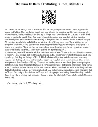 The Cause Of Human Trafficking In The United States
Into Today, in our society, almost all crimes that are happening around us is a cause of growth in
human trafficking. They are being bought and sold all over the country, used for sex commercial,
advertisements, and forced labor. Trafficking is illegal in all countries of the U.S. and it is the third
largest crime in the world. They find one s private information and lure their victims in using
vulnerability and emotions.Human trafficking is dangerous and we need to put an end to it. Body 1
All over the world adults and children are victims of trafficking each year. These victims are in
dangerous situations. Every year human trafficking continues to grow and expand every year. It is
almost never ending. These victims are tortured and abused and they are being considered slaves.
Many women and children ... Show more content on Helpwriting.net ...
In just one day, research says that victims can go through at least 30 men a day traveling from country
to country. These women and children get confused and no longer know what to think and do. Some
even forget that they are being trafficked. This leads to multiple types of diseases and unwanted
pregnancies. In the past, male trafficking has been very rare, but lately in some states it has become
more popular than female trafficking. The men are used to work in hard labor jobs. In the past year
male trafficking has outnumbered females in certain categories of trafficking. Traffickers have started
to use 3 methods such as: Means, action, and purpose. These 3 methods all mean something different
that helps lure their victims in. Those methods all lead to the limited opportunities and education that
traffickers face daily. A lot of times traffickers will trick people into letting them think they can help
them. It may be involving their children s future or even the adults job. These adults and children are
treated like
... Get more on HelpWriting.net ...
 