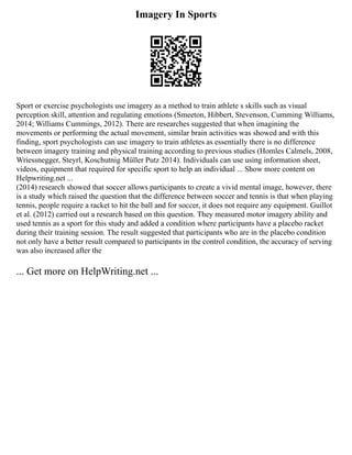 Imagery In Sports
Sport or exercise psychologists use imagery as a method to train athlete s skills such as visual
perception skill, attention and regulating emotions (Smeeton, Hibbert, Stevenson, Cumming Williams,
2014; Williams Cummings, 2012). There are researches suggested that when imagining the
movements or performing the actual movement, similar brain activities was showed and with this
finding, sport psychologists can use imagery to train athletes as essentially there is no difference
between imagery training and physical training according to previous studies (Homles Calmels, 2008,
Wriessnegger, Steyrl, Koschutnig Müller Putz 2014). Individuals can use using information sheet,
videos, equipment that required for specific sport to help an individual ... Show more content on
Helpwriting.net ...
(2014) research showed that soccer allows participants to create a vivid mental image, however, there
is a study which raised the question that the difference between soccer and tennis is that when playing
tennis, people require a racket to hit the ball and for soccer, it does not require any equipment. Guillot
et al. (2012) carried out a research based on this question. They measured motor imagery ability and
used tennis as a sport for this study and added a condition where participants have a placebo racket
during their training session. The result suggested that participants who are in the placebo condition
not only have a better result compared to participants in the control condition, the accuracy of serving
was also increased after the
... Get more on HelpWriting.net ...
 
