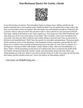 Tom Buchanan Quotes For Gatsby s Death
It was the last days of summer. The atmosphere began to change, leaves falling, and the sky the
perfect crisp blue like a never ending ocean. Gatsby decided it was the perfect day to take a dip in the
pool, since he hadn t used it all summer. But, that dream was unfortunately brought to a fatal end. Do
you know what it s like to be shot? Do you know what it s like to drown in your own pool of blood?
Your body sinking to the bottom as the water engulfs you. Your lungs now only filled with blood, and
only thing you can do is lie in the abyss of your death. This is Gatsby s story as he was killed in his
own home. You may ask, Who would do such a thing, killing a innocent man? And, on top of that to
kill him in his beautiful home? Well I have the answer for you ladies and gentleman. The person guilty
of this monstrous crime is Tom Buchanan. Tom Buchanan is brute, imperious, and just like his wife
Daisy he is a careless man; crushing and destroying lives in his path. As well, Tom is a cheater; let s
not forget he s having an affair with another woman: Myrtle wilson. Above all Tom Buchanan is a
killer. Today I will be presenting several pieces of evidences that Tom is at fault for the death of Mr.
Jay Gatsby. On the day before Mr. Gatsby s death, Tom and Gatsby along with Nick, Daisy, and
Jordan headed out to the city. When it was time to decide which car to take Tom came up with the idea
that Gatsby and him should switch cars. Tom in the yellow car Duesenberg model J
... Get more on HelpWriting.net ...
 