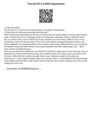 Travels Of A T-Shirt Sparknotes
1) Title and Author
The Travels of a T Shirt in the Global Economy. 2nd edition. Pietra Rivoli.
2) What did you find most interesting about the book?
What I found most interesting was the story of Nelson Reinsch and his ability to keep an open mind in
order to benefit from an ever changing system of comparative advantage. Nelson worked his entire
life as a cotton farmer, most of which was in the cottonest city in the world, Lubbock Texas. It was
fascinating to hear first hand accounts of how the cotton industry changed throughout Nelson s life.
Nelson adapted to the changing industry where farmers stuck in their traditional ways were eventually
left behind. Nelson and other farmers in the region benefited from their relationships with ... Show
more content on Helpwriting.net ...
However, one thing that troubled me was that Rivoli referred to clothes given to the Salvation Army as
being thrown away by rich Americans that only needed to make more room in their oversized closets
for more clothes that they would eventually throw away. Statements made by the author put
Americans in a very arrogant, haughty light. In my opinion, there is a big difference between donating
used clothing and throwing it away. Soccer moms would not race to throw clothing away; they would
simply put it out in the
... Get more on HelpWriting.net ...
 