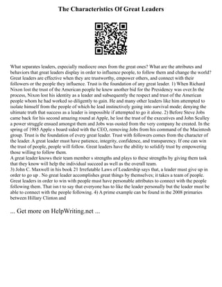The Characteristics Of Great Leaders
What separates leaders, especially mediocre ones from the great ones? What are the attributes and
behaviors that great leaders display in order to influence people, to follow them and change the world?
Great leaders are effective when they are trustworthy, empower others, and connect with their
followers or the people they influence. Trust is the foundation of any great leader. 1) When Richard
Nixon lost the trust of the American people he knew another bid for the Presidency was over.In the
process, Nixon lost his identity as a leader and subsequently the respect and trust of the American
people whom he had worked so diligently to gain. He and many other leaders like him attempted to
isolate himself from the people of which he lead instinctively going into survival mode; denying the
ultimate truth that success as a leader is impossible if attempted to go it alone. 2) Before Steve Jobs
came back for his second amazing round at Apple, he lost the trust of the executives and John Sculley
a power struggle ensued amongst them and Jobs was ousted from the very company he created. In the
spring of 1985 Apple s board sided with the CEO, removing Jobs from his command of the Macintosh
group. Trust is the foundation of every great leader. Trust with followers comes from the character of
the leader. A great leader must have patience, integrity, confidence, and transparency. If one can win
the trust of people, people will follow. Great leaders have the ability to solidify trust by empowering
those willing to follow them.
A great leader knows their team member s strengths and plays to these strengths by giving them task
that they know will help the individual succeed as well as the overall team.
3) John C. Maxwell in his book 21 Irrefutable Laws of Leadership says that, a leader must give up in
order to go up . No great leader accomplishes great things by themselves; it takes a team of people.
Great leaders in order to win with people must have personable attributes to connect with the people
following them. That isn t to say that everyone has to like the leader personally but the leader must be
able to connect with the people following. 4) A prime example can be found in the 2008 primaries
between Hillary Clinton and
... Get more on HelpWriting.net ...
 