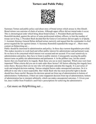 Torture and Public Policy
Summary Torture and public policy said about story of brutal torture which arouse in Abu Ghraib.
Brutal torture was outcome of chain of actions. Although upper officer did not intend make it occur.
This is chronological order which bring about brutal torture. 1. President Bush and Secretary
Rumsfeld decided, against the advice of some professional military officers, to limi the number of
troops sen to Iraq. 2. President Bush decided that the Geneva Conventions did not apply to al Qaeda.
3. Assistant Attorney General Bybee defined torture narrowly and argued that the commander in chief
power negated the law against torture. 4. Secretary Rumsfeld expanded the range of ... Show more
content on Helpwriting.net ...
Public should be interested in administration and policy. In these days turnout degradation prevailed.
This makes incentive to work hard and reflect public interest for administrator and parliament weak.
So we have to be concerned which interest was secured and not secured. If we react sensitively to
administration and policy, they have to listen to public interest. Consequently securing the public
interest turns on public not administration and parliament. 4. In the pfiffner case, list the central
factors that you found led to its tragedy. Rank those you see as most important. Which ones were least
important? What criteria did you use to rank order these factors? All factors affecting this tragedy have
some shares. Because there are no one who will anticipate and plan this tragedy. It is just series of
work and mingled decision making. Various mingled factors make unsuspected outcomes. So it is
difficult to rate who is most responsible. But I think Bush who has most powerful right to decide
should have been careful. Because his decision spread out from top of administration to bottom of
administration. Furthermore, if there are some inapparent decision from top of administration, bottom
of administration has to interpret arbitrarily, which can makes unsuspected outcomes. 5. Given your
list, does it differ from Friedrich s and Finer s prescriptions for achieving the administrative
... Get more on HelpWriting.net ...
 