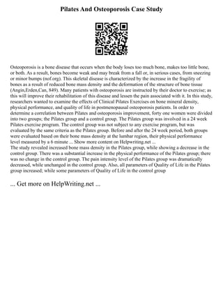Pilates And Osteoporosis Case Study
Osteoporosis is a bone disease that occurs when the body loses too much bone, makes too little bone,
or both. As a result, bones become weak and may break from a fall or, in serious cases, from sneezing
or minor bumps (nof.org). This skeletal disease is characterized by the increase in the fragility of
bones as a result of reduced bone mass density and the deformation of the structure of bone tissue
(Angin,Erden,Can, 849). Many patients with osteoporosis are instructed by their doctor to exercise; as
this will improve their rehabilitation of this disease and lessen the pain associated with it. In this study,
researchers wanted to examine the effects of Clinical Pilates Exercises on bone mineral density,
physical performance, and quality of life in postmenopausal osteoporosis patients. In order to
determine a correlation between Pilates and osteoporosis improvement, forty one women were divided
into two groups; the Pilates group and a control group. The Pilates group was involved in a 24 week
Pilates exercise program. The control group was not subject to any exercise program, but was
evaluated by the same criteria as the Pilates group. Before and after the 24 week period, both groups
were evaluated based on their bone mass density at the lumbar region, their physical performance
level measured by a 6 minute ... Show more content on Helpwriting.net ...
The study revealed increased bone mass density in the Pilates group, while showing a decrease in the
control group. There was a substantial increase in the physical performance of the Pilates group; there
was no change in the control group. The pain intensity level of the Pilates group was dramatically
decreased, while unchanged in the control group. Also, all parameters of Quality of Life in the Pilates
group increased; while some parameters of Quality of Life in the control group
... Get more on HelpWriting.net ...
 