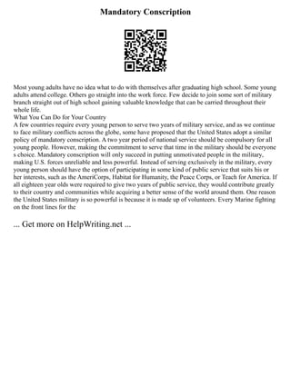 Mandatory Conscription
Most young adults have no idea what to do with themselves after graduating high school. Some young
adults attend college. Others go straight into the work force. Few decide to join some sort of military
branch straight out of high school gaining valuable knowledge that can be carried throughout their
whole life.
What You Can Do for Your Country
A few countries require every young person to serve two years of military service, and as we continue
to face military conflicts across the globe, some have proposed that the United States adopt a similar
policy of mandatory conscription. A two year period of national service should be compulsory for all
young people. However, making the commitment to serve that time in the military should be everyone
s choice. Mandatory conscription will only succeed in putting unmotivated people in the military,
making U.S. forces unreliable and less powerful. Instead of serving exclusively in the military, every
young person should have the option of participating in some kind of public service that suits his or
her interests, such as the AmeriCorps, Habitat for Humanity, the Peace Corps, or Teach for America. If
all eighteen year olds were required to give two years of public service, they would contribute greatly
to their country and communities while acquiring a better sense of the world around them. One reason
the United States military is so powerful is because it is made up of volunteers. Every Marine fighting
on the front lines for the
... Get more on HelpWriting.net ...
 