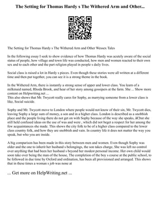 The Setting for Thomas Hardy s The Withered Arm and Other...
The Setting for Thomas Hardy s The Withered Arm and Other Wessex Tales
In the following essay I seek to show evidence of how Thomas Hardy was acutely aware of the social
status of people, how village and town life was conducted, how men and women reacted to their own
sex and to each other and the part religion played in people s daily lives.
Social class is raised a lot in Hardy s pieces. Even though these stories were all written at a different
time and then put together, you can see it is a strong theme in the book.
In the Withered Arm, there is instantly a strong sense of upper and lower class. You learn of a
milkmaid named, Rhoda Brook, and hear of her story among gossipers at the farm. She ... Show more
content on Helpwriting.net ...
This also shows that Mr. Twycott really cares for Sophy, as marrying someone from a lower class is
like, Social suicide.
Sophy and Mr. Twycott move to London where people would not know of their sin, Mr. Twycott dies,
leaving Sophy a large sum of money, a son and in a higher class. London is described as a snobbish
place and the people living there do not get on with Sophy because of the way she speaks, â€¦but she
still held confused ideas on the use of was and were , which did not beget a respect for her among the
few acquaintances she made. This shows the city folk to be of a higher class compared to the lower
class country folk, and how they are snobbish and vain. In country life it does not matter the way you
speak, but who you are inside.
A big comparison has been made in this story between men and women. Even though Sophy was
older and the one to inherit her husband s belongings, the son takes charge, She was left no control
over anything that had been her husband s beyond her modest personal income. Her own child would
soon take over being the man of the house, The completion of the boy s course at the public school, to
be followed in due time by Oxford and ordination, has been all provisioned and arranged. This shows
that in these times a woman s job was none at
... Get more on HelpWriting.net ...
 