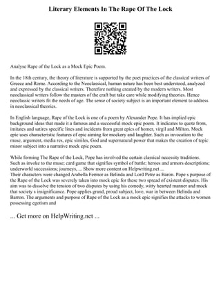 Literary Elements In The Rape Of The Lock
Analyse Rape of the Lock as a Mock Epic Poem.
In the 18th century, the theory of literature is supported by the poet practices of the classical writers of
Greece and Rome. According to the Neoclassical, human nature has been best understood, analyzed
and expressed by the classical writers. Therefore nothing created by the modern writers. Most
neoclassical writers follow the masters of the craft but take care while modifying theories. Hence
neoclassic writers fit the needs of age. The sense of society subject is an important element to address
in neoclassical theories.
In English language, Rape of the Lock is one of a poem by Alexander Pope. It has implied epic
background ideas that made it a famous and a successful mock epic poem. It indicates to quote from,
imitates and satires specific lines and incidents from great epics of homer, virgil and Milton. Mock
epic uses characteristic features of epic aiming for mockery and laughter. Such as invocation to the
muse, argument, media res, epic similes, God and supernatural power that makes the creation of topic
minor subject into a narrative mock epic poem.
While forming The Rape of the Lock, Pope has involved the certain classical necessity traditions.
Such as invoke to the muse; card game that signifies symbol of battle; heroes and armors descriptions;
underworld successions; journeys, ... Show more content on Helpwriting.net ...
Their characters were changed Arabella Fermor as Belinda and Lord Petre as Baron. Pope s purpose of
the Rape of the Lock was severely taken into mock epic for these two spread of existent disputes. His
aim was to dissolve the tension of two disputes by using his comedy, witty hearted manner and mock
that society s insignificance. Pope applies grand, proud subject, love, war in between Belinda and
Barron. The arguments and purpose of Rape of the Lock as a mock epic signifies the attacks to women
possessing egotism and
... Get more on HelpWriting.net ...
 