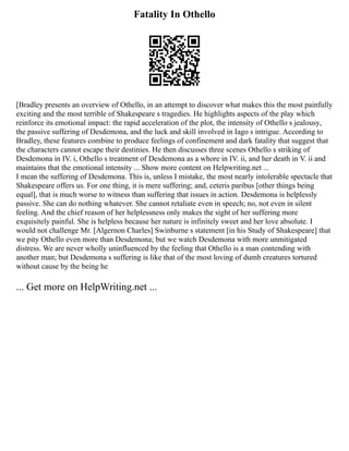 Fatality In Othello
[Bradley presents an overview of Othello, in an attempt to discover what makes this the most painfully
exciting and the most terrible of Shakespeare s tragedies. He highlights aspects of the play which
reinforce its emotional impact: the rapid acceleration of the plot, the intensity of Othello s jealousy,
the passive suffering of Desdemona, and the luck and skill involved in Iago s intrigue. According to
Bradley, these features combine to produce feelings of confinement and dark fatality that suggest that
the characters cannot escape their destinies. He then discusses three scenes Othello s striking of
Desdemona in IV. i, Othello s treatment of Desdemona as a whore in IV. ii, and her death in V. ii and
maintains that the emotional intensity ... Show more content on Helpwriting.net ...
I mean the suffering of Desdemona. This is, unless I mistake, the most nearly intolerable spectacle that
Shakespeare offers us. For one thing, it is mere suffering; and, ceteris paribus [other things being
equal], that is much worse to witness than suffering that issues in action. Desdemona is helplessly
passive. She can do nothing whatever. She cannot retaliate even in speech; no, not even in silent
feeling. And the chief reason of her helplessness only makes the sight of her suffering more
exquisitely painful. She is helpless because her nature is infinitely sweet and her love absolute. I
would not challenge Mr. [Algernon Charles] Swinburne s statement [in his Study of Shakespeare] that
we pity Othello even more than Desdemona; but we watch Desdemona with more unmitigated
distress. We are never wholly uninfluenced by the feeling that Othello is a man contending with
another man; but Desdemona s suffering is like that of the most loving of dumb creatures tortured
without cause by the being he
... Get more on HelpWriting.net ...
 