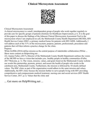 Clinical Microsystem Assessment
Clinical Microsystem Assessment
A clinical microsystem is a small, interdependent group of people who work together regularly to
provide care for specific groups of patients (Institute for Healthcare Improvement, p.1). It is the goal
of this paper to discuss the findings of the Johnson Clinical Microsystem Assessment Tool to the
microsystem where I am employed on call, the Multnomah County Health Department (MCHD), HIV
Health Service Center (HSC), a primary medical home for patients with HIV/AIDS. Additionally, I
will address each of the 5 P s of the microsystem; purpose, patients, professionals, procedures and
patterns that will then inform a practice change for the clinic.
Purpose:
White Griffith (2016) define mission as the central purpose of stakeholder collaboration (White ...
Show more content on Helpwriting.net ...
22). Joanne Fuller, (2017), Director of the Multnomah County Health Department outlines the vision
of the MCHD we have a vision that includes you...healthy people in healthy communities (Fuller,
2017 Welcome, p. 1). The vision, mission, values, and goals listed on the Multnomah County website
use words like partnership, promote, protect, and assure the health of people who reside in the
catchment area, Multnomah County. Furthermore, the mission is followed by 10 clearly defined
values. The HSC clinic as part of the organization would adhere to the same mission and values.
Additionally, the HIV clinic focuses the mission further to serve people living with HIV providing
comprehensive and compassionate medical treatment, nursing care and social services (HIV Health
Service Center, 2017, p.1). Values that the clinic and
... Get more on HelpWriting.net ...
 