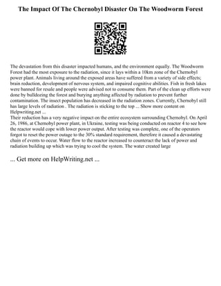 The Impact Of The Chernobyl Disaster On The Woodworm Forest
The devastation from this disaster impacted humans, and the environment equally. The Woodworm
Forest had the most exposure to the radiation, since it lays within a 10km zone of the Chernobyl
power plant. Animals living around the exposed areas have suffered from a variety of side effects;
brain reduction, development of nervous system, and impaired cognitive abilities. Fish in fresh lakes
were banned for resale and people were advised not to consume them. Part of the clean up efforts were
done by bulldozing the forest and burying anything affected by radiation to prevent further
contamination. The insect population has decreased in the radiation zones. Currently, Chernobyl still
has large levels of radiation . The radiation is sticking to the top ... Show more content on
Helpwriting.net ...
Their reduction has a very negative impact on the entire ecosystem surrounding Chernobyl. On April
26, 1986, at Chernobyl power plant, in Ukraine, testing was being conducted on reactor 4 to see how
the reactor would cope with lower power output. After testing was complete, one of the operators
forgot to reset the power outage to the 30% standard requirement, therefore it caused a devastating
chain of events to occur. Water flow to the reactor increased to counteract the lack of power and
radiation building up which was trying to cool the system. The water created large
... Get more on HelpWriting.net ...
 