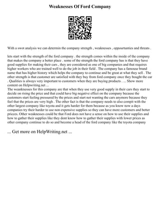 Weaknesses Of Ford Company
With a swot analysis we can determin the company strength , weaknesses , oppourtunties and threats .
lets start with the strength of the ford company . the strength comes within the inside of the company
that makes the company a better place . some of the strength the ford company has is that they have
good supplies for making their cars , they are considered as one of big companies and that requires
higher workers who are trained well to do the job in their field . The company has a famouse brand
name that has higher history which helps the company to continue and be great at what they sell . The
other strength is that customer are satisfied with they buy from ford company once they bought the car
. Qualities is always very important to customers when they are buying products . ... Show more
content on Helpwriting.net ...
The weanknesses for this company are that when they use very good supply in their cars they start to
decide on rising the price and that could have big negative effect on the company because the
customers start feeling pressured by the prices and start not wanting the cars anymore because they
feel that the prices are very high . The other fact is that the company needs to also compit with the
other largest company like toyota and it gets harder for them because as you know now a days
companies try their harder to use non expensive supplies so they can have more customers and better
pricces. Other weaknesses could be that Ford does not have a sense on how to use their supplies and
how to gather their supplies like they dont know how to gather their supplies with lower prices as
other company continue to do so and become a head of the ford company like the toyota company
... Get more on HelpWriting.net ...
 