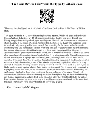 The Sound Devices Used Within the Tyger by William Blake
Where the Sleeping Tyger Lies: An Analysis of the Sound Devices Used in The Tyger by William
Blake
The Tyger, written in 1974, is one of both simplicity and mystery. Within this poem written by old
English William Blake, there are 13 full questions within this short 24 line work. Though many
literary analysts have attempted to forge a meaning from this work, not one theme has a more correct
stance than any of the others. One clear symbol within the piece is the Tyger, who represents some
form of evil entity, quite possibly Satan himself. One possibility for the theme is that the poet is
questioning why God would create such an evil being. This can be exemplified in the first stanza and
last stanzas, where the word could is changed to ... Show more content on Helpwriting.net ...
Alliteration is used quite frequently in Blake s work, and is apparent in nearly all of the stanzas. Some
clear examples of this sound device are burning bright (1) or distant deeps (5). These alliterations only
further add to the hint at a prayer like state of the poem, but also go on to help the poem have a
smoother rhythm and flow. They are evident throughout the entire piece, and do tend to get quite a bit
repetitive at times, but are always used effectively and to put strong emphasis on whatever is being
alliterated. These alliterations point more directly towards the specific ideas mentioned earlier, and are
Blake s stabs at again creating a larger focus on the words selected. This is can be easily compared to
highlighting words read aloud, as the audience and reader will take mental notes of them as they are
spoken, and refer back to them when questioning the idea and theme of the poem. Though both
assonance and consonance are not completely un evident in the piece, they are never used to convey
any form of meaning or to add any depth to the piece, but rather they both blend to help the writing
have smoother flow and not seem as choppy as it would without these sound devices. Because of this,
these don t particularly focus on anything to help convey any specific
... Get more on HelpWriting.net ...
 