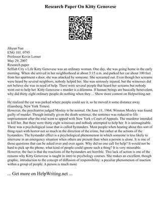 Research Paper On Kitty Genovese
Jihyun Yun
ENG 101. 0795
Professor Kevin Lerner
May 29, 2007
Research paper
Selfish City s Life Kitty Genovese was an ordinary woman. One day, she was going home in the early
morning. When she arrived in her neighborhood at about 3:15 a.m. and parked her car about 100 feet
from her apartment s door, she was attacked by someone. She screamed out. Even though her screams
were heard by several neighbors, nobody helped her. She was seriously injured, but the witnesses did
not believe she was in need of help. There were several people that heard her screams but nobody
went out to help her. Kitty Genovese s murder is a dilemma. If human beings are basically benevolent,
why did thirty eight ordinary people do nothing when they ... Show more content on Helpwriting.net
...
He realized the car was parked where people could see it, so he moved it some distance away
(Gansberg, New York Times).
However, the psychiatrist judged Mosley to be normal. On June 11, 1964, Winston Mosley was found
guilty of murder. Though initially given the death sentence, the sentence was reduced to life
imprisonment after the trial went to appeal with New York s Court of Appeals. The murderer intended
to kill her. But there were thirty eight witnesses and nobody attempted to help her. It is unimaginable.
There was a psychological issue that is called bystanders. Most people when hearing about this sort of
thing react with horror not so much in the direction of the crime, but rather at the actions of the
bystanders. The bystander effect is a psychological phenomenon in which someone is less likely to
intervene in an emergency situation when others are present than when a person is alone. It is one of
those questions that can be asked over and over again. Why did no one call for help? It would not be
hard to pick up the phone; what kind of people could ignore such a thing? It is very miserable.
However, the fact is that the reactions of the bystanders are horrible. This lack of action is one of the
reasons why Kitty Genovese is taught in intro to psychology courses. She makes an excellent, though
graphic, introduction to the concept of diffusion of responsibility: a peculiar phenomenon of inaction
within a group of people. A person is much more
... Get more on HelpWriting.net ...
 