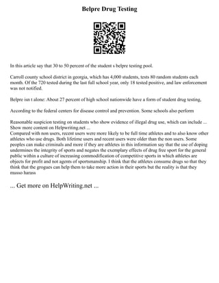 Belpre Drug Testing
In this article say that 30 to 50 percent of the student s belpre testing pool.
Carroll county school district in georgia, which has 4,000 students, tests 80 random students each
month. Of the 720 tested during the last full school year, only 18 tested positive, and law enforcement
was not notified.
Belpre isn t alone: About 27 percent of high school nationwide have a form of student drug testing,
According to the federal centers for disease control and prevention. Some schools also perform
Reasonable suspicion testing on students who show evidence of illegal drug use, which can include ...
Show more content on Helpwriting.net ...
Compared with non users, recent users were more likely to be full time athletes and to also know other
athletes who use drugs. Both lifetime users and recent users were older than the non users. Some
peoples can make criminals and more if they are athletes in this information say that the use of doping
undermines the integrity of sports and negates the exemplary effects of drug free sport for the general
public within a culture of increasing commodification of competitive sports in which athletes are
objects for profit and not agents of sportsmanship. I think that the athletes consume drugs so that they
think that the grogues can help them to take more action in their sports but the reality is that they
musso harass
... Get more on HelpWriting.net ...
 
