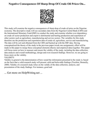 Negative Consequences Of Sharp Drop Of Crude Oil Prices On...
This study will examine the negative consequences of sharp drop of crude oil price on the Nigerian
economy. The descriptive study will use secondary data from the Nigerian Central Bank (CBN) and
the International Monetary Fund (IMF) to conduct the study and examine whether over dependency
on crude oil sector production and export is detrimental and hurting production and exportation of
other sectors such as agriculture, manufacturing and service sectors. The variables for this study
therefore are the production and exportation data of crude oil, agriculture, service and manufacturing.
The data will be sort and obtained from the CBN and backed up with the IMF data. Having
conceptualized the theory of the study in the previous paper (week one assignment), effort will be
made in this paper to merge these conceptual elements (theory and empirical data) together. This paper
will focus more on how to measure and ensure the validity of the study, including the data collection,
data analysis and overall methodology, design and even research findings. However, we are going to
focus more on the validity.
VALIDITY:
Validity in general is the determination of how sound the information presented in the study is; based
on the facts that a valid research study will present valid and believable findings (Trochim, Donnelly,
2008). Validity of a research study relies on the validly of the data collection, analysis, and
presentation of the study findings. For instance, good and
... Get more on HelpWriting.net ...
 