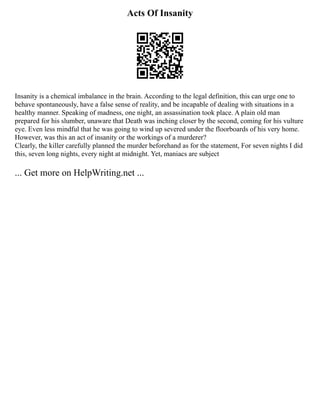 Acts Of Insanity
Insanity is a chemical imbalance in the brain. According to the legal definition, this can urge one to
behave spontaneously, have a false sense of reality, and be incapable of dealing with situations in a
healthy manner. Speaking of madness, one night, an assassination took place. A plain old man
prepared for his slumber, unaware that Death was inching closer by the second, coming for his vulture
eye. Even less mindful that he was going to wind up severed under the floorboards of his very home.
However, was this an act of insanity or the workings of a murderer?
Clearly, the killer carefully planned the murder beforehand as for the statement, For seven nights I did
this, seven long nights, every night at midnight. Yet, maniacs are subject
... Get more on HelpWriting.net ...
 