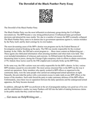 The Downfall of the Black Panther Party Essay
The Downfall of the Black Panther Party
The Black Panther Party was the most influential revolutionary group during the Civil Rights
movement era. The BPP became a very strong political power. It influenced many government
decisions and attracted the mass media. Yet, due to a number of reasons the BPP eventually collapsed.
The Black Panther Party came to its demise due to government operations against it, various mistakes
by the Party itself, and by short comings by its own leaders.
The most devastating cause of the BPP s demise was programs ran by the Federal Bureau of
Investigation aimed at breaking up the party. The FBI was mostly responsible for the eventual
breakup. In the 1960s, the FBI had a secret program to ... Show more content on Helpwriting.net ...
These agents also fabricated information when arresting members and when trials were held. This
even included intimidation of witnesses and coercion. As Hilliard noted, the Bureau concocted a
threatening letter to jurors, during the Chicago Eight conspiracy trials in efforts to obtain convictions
(179). Indeed, these tactics used by the FBI crippled and eventually broke up the BPP Party.
In the same way, the FBI s actions were not solely responsible for the BPP s demise. In fact, various
BPP mistakes caused its own downfall. The most serious structural flaw in the BPP was the way it
carried out operations. Party members who openly worked in BPP offices or organized in the
community daily, were the same people who carried out underground armed operations at night.
Naturally, this provided the police with a convenient excuse to make raids on any BPP offices or the
homes of the members. Such raids forced the party to make stationary defenses of the BPP offices.
Unfortunately, since there was no separation between the daily operations and the underground armed
apparatus, the Party became doomed.
In addition, although the BPP was proficient at the art of propaganda making very good use of its own
and the establishment s media, too many Panthers still fell into the habit of making boisterous claims
in the public media that they could not back up.
... Get more on HelpWriting.net ...
 