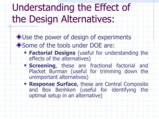Understanding the Effect of the Design Alternatives:   Use the power of design of experiments Some of the tools under DOE are: Factorial Designs  (useful for understanding the effects of the alternatives) Screening , these are fractional factorial and Placket Burman (useful for trimming down the unimportant alternatives) Response Surface , these are Central Composite and Box Benhken (useful for identifying the optimal setup in an alternative) 