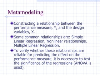 Metamodeling Constructing a relationship between the performance measure, Y, and the design variables, X.  Some common relationships are: Simple Linear Regression, Nonlinear relationships, Multiple Linear Regression. To verify whether these relationships are reliable for predicting the effect on the performance measure, it is necessary to test the significance of the regressions (ANOVA is used). 