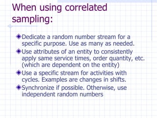 When using correlated sampling:   Dedicate a random number stream for a specific purpose. Use as many as needed. Use attributes of an entity to consistently apply same service times, order quantity, etc. (which are dependent on the entity) Use a specific stream for activities with cycles. Examples are changes in shifts. Synchronize if possible. Otherwise, use independent random numbers   