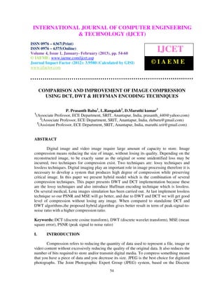 INTERNATIONALComputer EngineeringCOMPUTER ENGINEERING
  International Journal of JOURNAL OF and Technology (IJCET), ISSN 0976-
  6367(Print), ISSN 0976 – 6375(Online) Volume 4, Issue 1, January- February (2013), © IAEME
                             & TECHNOLOGY (IJCET)
ISSN 0976 – 6367(Print)
ISSN 0976 – 6375(Online)
Volume 4, Issue 1, January- February (2013), pp. 54-60
                                                                             IJCET
© IAEME: www.iaeme.com/ijcet.asp
Journal Impact Factor (2012): 3.9580 (Calculated by GISI)                 ©IAEME
www.jifactor.com




       COMPARISON AND IMPROVEMENT OF IMAGE COMPRESSION
         USING DCT, DWT & HUFFMAN ENCODING TECHNIQUES

                          P. Prasanth Babu1, L.Rangaiah2, D.Maruthi kumar3
  1
      (Associate Professor, ECE Department, SRIT, Anantapur, India, prasanth_440@yahoo.com)
          2
           (Associate Professor, ECE Department, SRIT, Anantapur, India, rleburu@gmail.com)
       3
         (Assistant Professor, ECE Department, SRIT, Anantapur, India, maruthi.srit@gmail.com)


  ABSTRACT

           Digital image and video image require large amount of capacity to store. Image
  compression means reducing the size of image, without losing its quality. Depending on the
  reconstructed image, to be exactly same as the original or some unidentified loss may be
  incurred, two techniques for compression exist. Two techniques are: lossy techniques and
  lossless techniques. Digital imaging play an important role in image processing therefore it is
  necessary to develop a system that produces high degree of compression while preserving
  critical image. In this paper we present hybrid model which is the combination of several
  compression techniques. This paper presents DWT and DCT implementation because these
  are the lossy techniques and also introduce Huffman encoding technique which is lossless.
  On several medical, Lena images simulation has been carried out. At last implement lossless
  technique so our PSNR and MSE will go better, and due to DWT and DCT we will get good
  level of compression without losing any image. When compared to standalone DCT and
  DWT algorithms,the proposed hybrid algorithm gives better result in term of peak-signal-to-
  noise ratio with a higher compression ratio.

  Keywords: DCT (discrete cosine transform), DWT (discrete wavelet transform), MSE (mean
  square error), PSNR (peak signal to noise ratio)

  I.        INTRODUCTION

         Compression refers to reducing the quantity of data used to represent a file, image or
  video content without excessively reducing the quality of the original data. It also reduces the
  number of bits required to store and/or transmit digital media. To compress something means
  that you have a piece of data and you decrease its size. JPEG is the best choice for digitized
  photographs. The Joint Photographic Expert Group (JPEG) system, based on the Discrete
                                                54
 