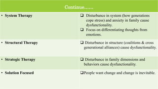 Continue……
• System Therapy  Disturbance in system (how generations
cope stress) and anxiety in family cause
dysfunctionality.
 Focus on differentiating thoughts from
emotions.
• Structural Therapy  Disturbance in structure (coalitions & cross
generational alliances) cause dysfunctionality.
• Strategic Therapy  Disturbance in family dimensions and
behaviors cause dysfunctionality.
• Solution Focused People want change and change is inevitable.
15
 