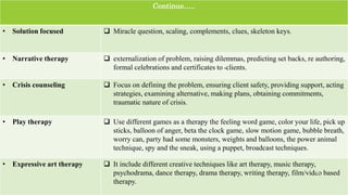 Continue…..
• Solution focused  Miracle question, scaling, complements, clues, skeleton keys.
• Narrative therapy  externalization of problem, raising dilemmas, predicting set backs, re authoring,
formal celebrations and certificates to ‫۔‬clients.
• Crisis counseling  Focus on defining the problem, ensuring client safety, providing support, acting
strategies, examining alternative, making plans, obtaining commitments,
traumatic nature of crisis.
• Play therapy  Use different games as a therapy the feeling word game, color your life, pick up
sticks, balloon of anger, beta the clock game, slow motion game, bubble breath,
worry can, party had some monsters, weights and balloons, the power animal
technique, spy and the sneak, using a puppet, broadcast techniques.
• Expressive art therapy  It include different creative techniques like art therapy, music therapy,
psychodrama, dance therapy, drama therapy, writing therapy, film/video based
therapy.
26
 