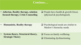 Continue…
• Adlerian, Reality therapy, solution
focused therapy, Crisis Counseling
 People have health & growth forces
(physical & psychological).
• Humanistic, Reality therapy  Psychological needs are similar to
Maslow’s hierarchy needs.
• System theory, Structural theory,
Strategic Theory
 Focus on family wellbeing.
 Eliminating dysfunctioning.
3
 