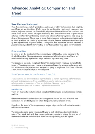 Advanced	
  Analytics:	
  Comparison	
  and	
  
Trend	
  
Save	
  Harbour	
  Statement	
  
This	
   document	
   may	
   include	
   predictions,	
   estimates	
   or	
   other	
   information	
   that	
   might	
   be	
  
considered	
   forward-­‐looking.	
   While	
   these	
   forward-­‐looking	
   statements	
   represent	
   our	
  
current	
  judgment	
  on	
  what	
  the	
  future	
  holds,	
  they	
  are	
  subject	
  to	
  risks	
  and	
  uncertainties	
  that	
  
could	
   cause	
   actual	
   results	
   to	
   differ	
   materially.	
   You	
   are	
   cautioned	
   not	
   to	
   place	
   undue	
  
reliance	
   on	
   these	
   forward-­‐looking	
   statements,	
   which	
   reflect	
   my	
   opinions	
   only	
   as	
   of	
   the	
  
date	
  of	
  this	
  document.	
  Please	
  keep	
  in	
  mind	
  that	
  we	
  are	
  not	
  obligating	
  ourselves	
  to	
  revise	
  
or	
  publicly	
  release	
  the	
  results	
  of	
  any	
  revision	
  to	
  these	
  forward	
  looking	
  statements	
  in	
  light	
  
of	
   new	
   information	
   or	
   future	
   events.	
   Throughout	
   this	
   document,	
   we	
   will	
   attempt	
   to	
  
present	
  some	
  important	
  factors	
  relating	
  to	
  our	
  business	
  that	
  may	
  affect	
  our	
  predictions.	
  

Pre-­‐requisites	
  
In	
  order	
  to	
  get	
  the	
  most	
  out	
  of	
  the	
  document	
  you	
  will	
  have	
  had	
  some	
  training	
  in	
  the	
  
Oracle	
  |	
  RightNow	
  CX	
  product	
  around	
  analytics	
  and	
  administration.	
  You’ll	
  also	
  be	
  
familiar	
  with	
  editing	
  reports	
  and	
  might	
  have	
  had	
  a	
  go	
  at	
  writing	
  rules.	
  
	
  
The	
  document	
  has	
  some	
  complicated	
  analytics	
  but	
  the	
  report	
  you	
  need	
  is	
  available	
  to	
  
import.	
  	
  This	
  document	
  covers	
  some	
  new	
  functionality	
  on	
  the	
  system,	
  and	
  anyone	
  who	
  
has	
  been	
  around	
  the	
  product	
  for	
  a	
  few	
  years	
  is	
  going	
  to	
  be	
  pleased	
  that	
  a	
  new	
  table	
  and	
  
a	
  new	
  piece	
  of	
  functionality	
  has	
  been	
  exposed.	
  
	
  
The	
  CX	
  version	
  used	
  for	
  this	
  document	
  is	
  Nov	
  ’13.	
  
	
  
This	
  document	
  has	
  been	
  written	
  an	
  informal	
  style,	
  to	
  impart	
  experience	
  rather	
  than	
  as	
  a	
  
formal	
  training	
  document.	
  If	
  you	
  would	
  like	
  to	
  receive	
  training	
  on	
  analytics,	
  
administration	
  or	
  any	
  aspect	
  of	
  Oracle	
  |	
  RightNow	
  CX	
  contact	
  me	
  at	
  
mark.kehoe@outlook.com	
  or	
  on	
  0487	
  335311	
  or	
  via	
  LinkedIn.	
  

Introduction	
  
There	
  are	
  two	
  useful	
  features	
  within	
  analytics	
  that	
  I’ve	
  found	
  useful	
  in	
  mature	
  contact	
  
centres.	
  
	
  
Often	
  within	
  contact	
  centres	
  there	
  are	
  busy	
  periods	
  within	
  the	
  year	
  or	
  month	
  and	
  
sometimes	
  we	
  need	
  to	
  figure	
  out	
  when	
  things	
  will	
  pick	
  up	
  or	
  calm	
  down.	
  
	
  
Equally,	
  as	
  the	
  usage	
  of	
  the	
  system	
  ramps	
  up	
  you	
  might	
  need	
  to	
  calculate	
  when	
  more	
  
staff	
  would	
  be	
  needed.	
  
	
  
The	
  comparison	
  and	
  trend	
  values	
  enable	
  you	
  to	
  look	
  into	
  the	
  past	
  or	
  look	
  into	
  the	
  
future.	
  They	
  work	
  well	
  with	
  date	
  ranges	
  and	
  a	
  pre-­‐requisite	
  in	
  getting	
  the	
  best	
  out	
  of	
  
them	
  both	
  is	
  to	
  have	
  added	
  relative	
  dates	
  and	
  date	
  grouping	
  into	
  the	
  report.	
  

By	
  Mark	
  Kehoe	
  
©	
  Kehoe	
  Consulting	
  
	
  

	
  

	
  

 