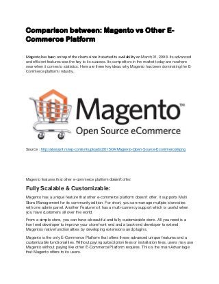 Comparison between: Magento vs Other E-
Commerce Platform
Magento has been on top of the charts since it started its availability on March 31, 2008. Its advanced
and efficient features was the key to its success. Its competitors in the market today are nowhere
near when it comes to statistics. Here are three key ideas why Magento has been dominating the E-
Commerce platform industry.
Source : http://atessoft.rs/wp-content/uploads/2015/04/Magento-Open-Source-Ecommerce8.png
Magento features that other e-commerce platform doesn’t offer:
Fully Scalable & Customizable:
Magento has a unique feature that other e-commerce platform doesn’t offer. It supports Multi
Store Management for its community edition. For short, you can manage multiple store sites
with one admin panel. Another Feature is it has a multi-currency support which is useful when
you have customers all over the world.
From a simple store, you can have a beautiful and fully customizable store. All you need is a
front end developer to improve your store front end and a back end developer to extend
Magentos native functionalities by developing extensions and plugins.
Magento is the only E-Commerce Platform that offers these advanced unique features and a
customizable functionalities. Without paying subscription fees or installation fees, users may use
Magento without paying like other E-Commerce Platform requires. This is the main Advantage
that Magento offers to its users.
 